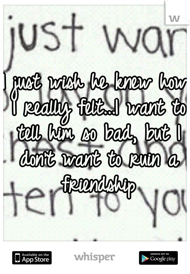 I just wish he knew how I really felt...I want to tell him so bad, but I don't want to ruin a friendship