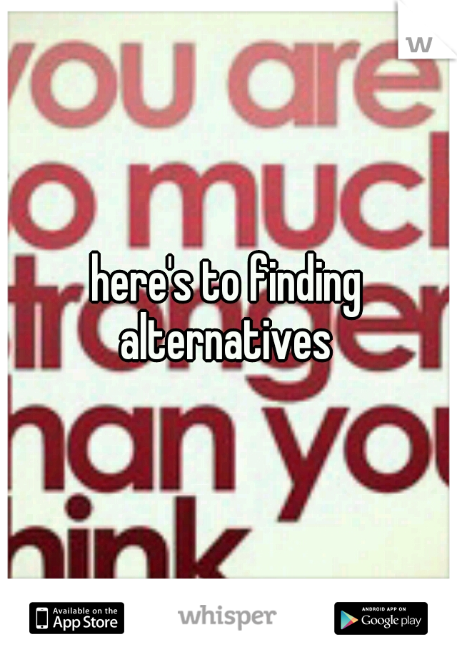 here's to finding alternatives 