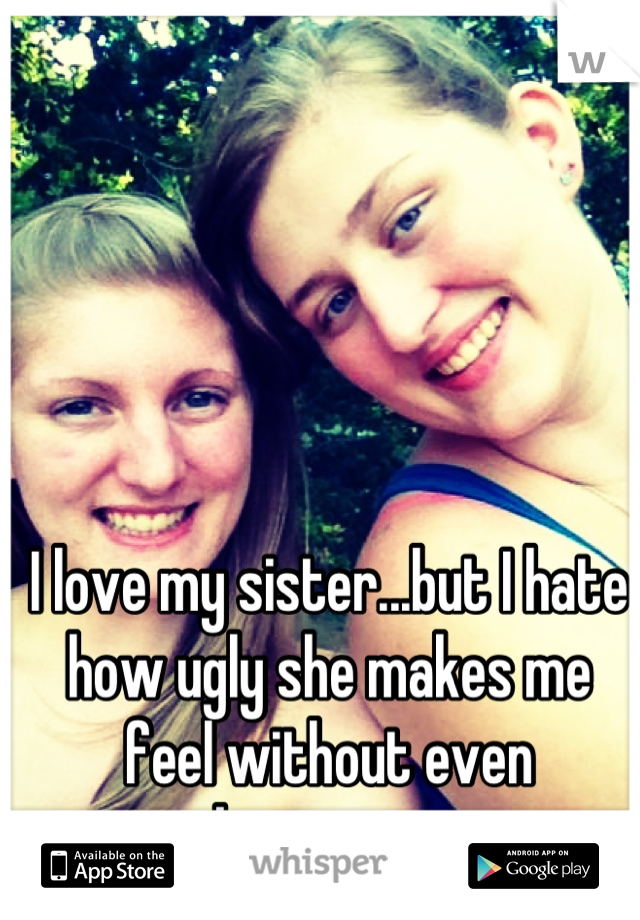 I love my sister...but I hate how ugly she makes me feel without even knowing....