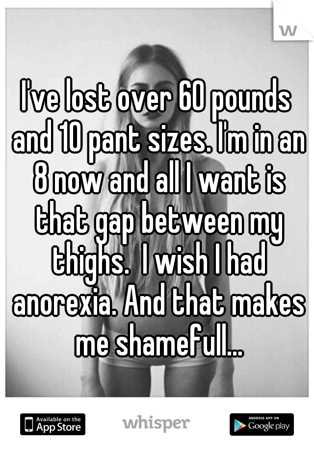 I've lost over 60 pounds and 10 pant sizes. I'm in an 8 now and all I want is that gap between my thighs.  I wish I had anorexia. And that makes me shamefull...