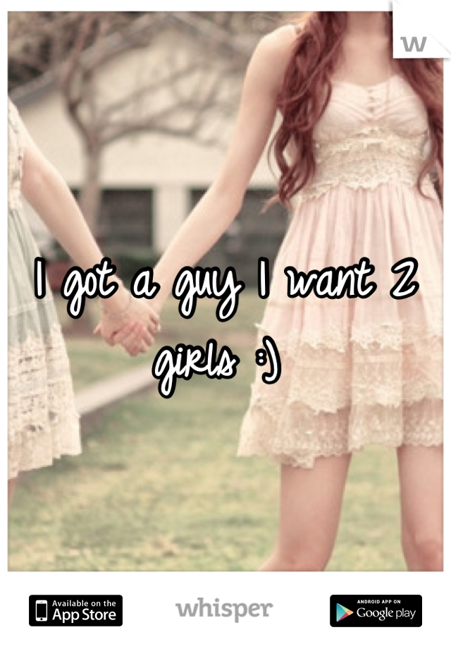 I got a guy I want 2 girls :) 