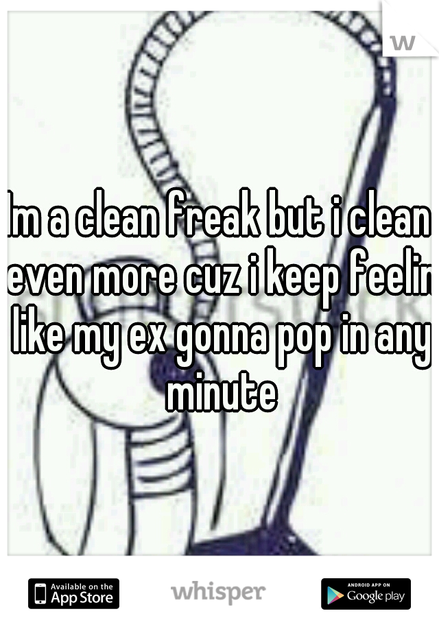 Im a clean freak but i clean even more cuz i keep feelin like my ex gonna pop in any minute