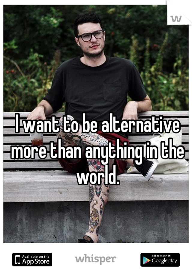 I want to be alternative more than anything in the world.