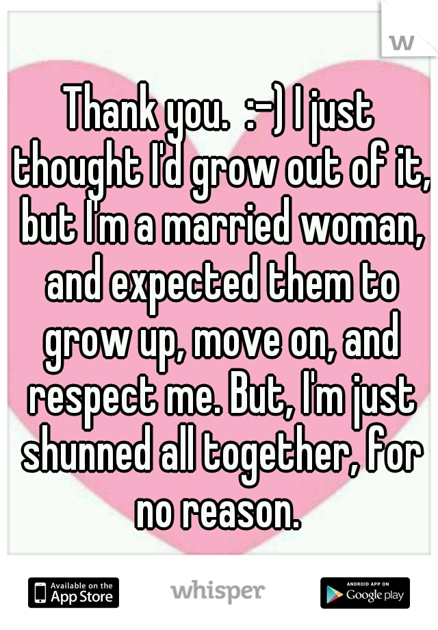 Thank you.  :-) I just thought I'd grow out of it, but I'm a married woman, and expected them to grow up, move on, and respect me. But, I'm just shunned all together, for no reason. 