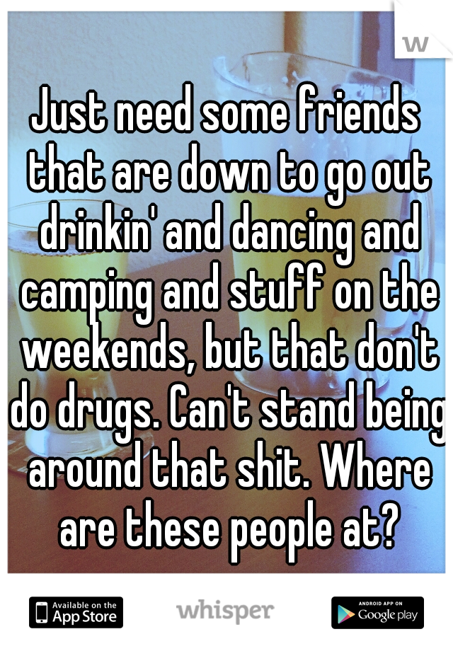 Just need some friends that are down to go out drinkin' and dancing and camping and stuff on the weekends, but that don't do drugs. Can't stand being around that shit. Where are these people at?