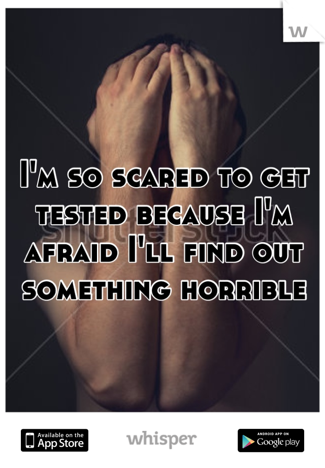 I'm so scared to get tested because I'm afraid I'll find out something horrible
