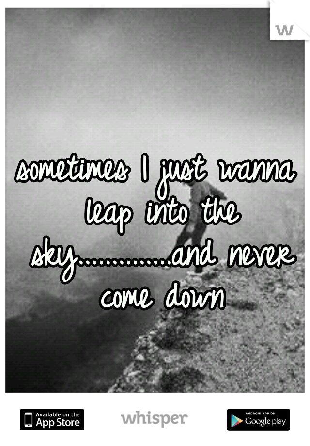 sometimes I just wanna leap into the sky..............and never come down