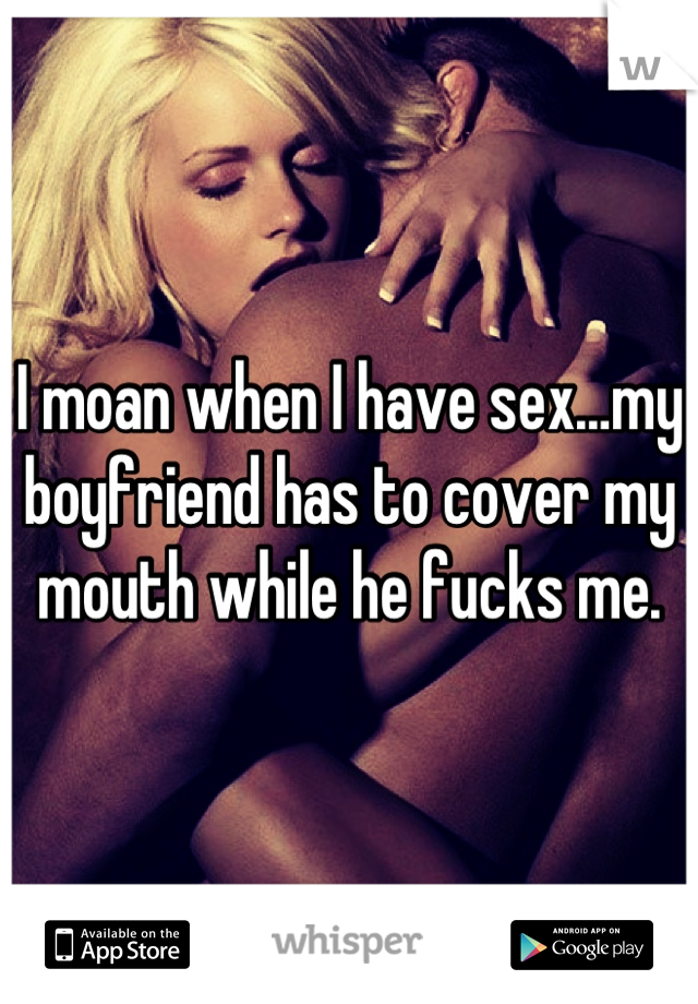 I moan when I have sex…my boyfriend has to cover my mouth while he fucks me.