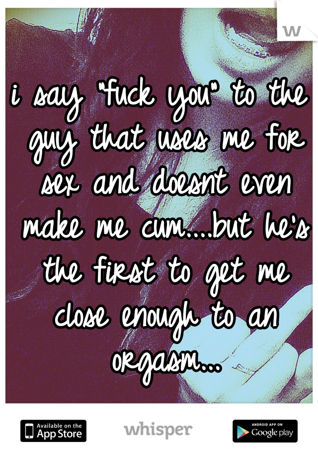 i say "fuck you" to the guy that uses me for sex and doesnt even make me cum....but he's the first to get me close enough to an orgasm...
