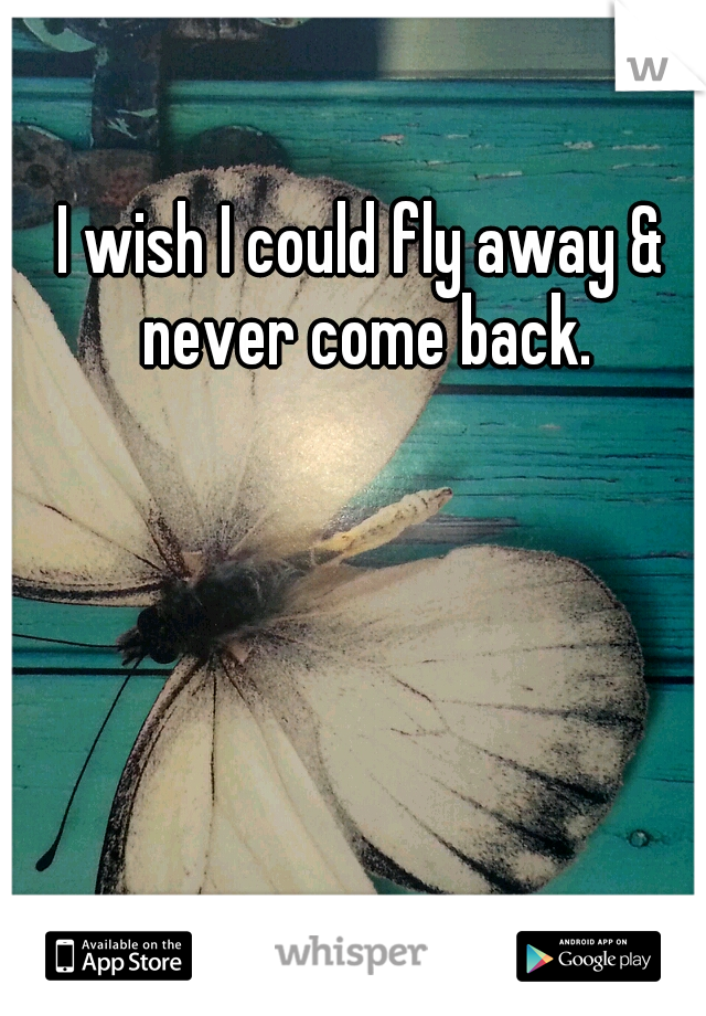 I wish I could fly away & never come back.
