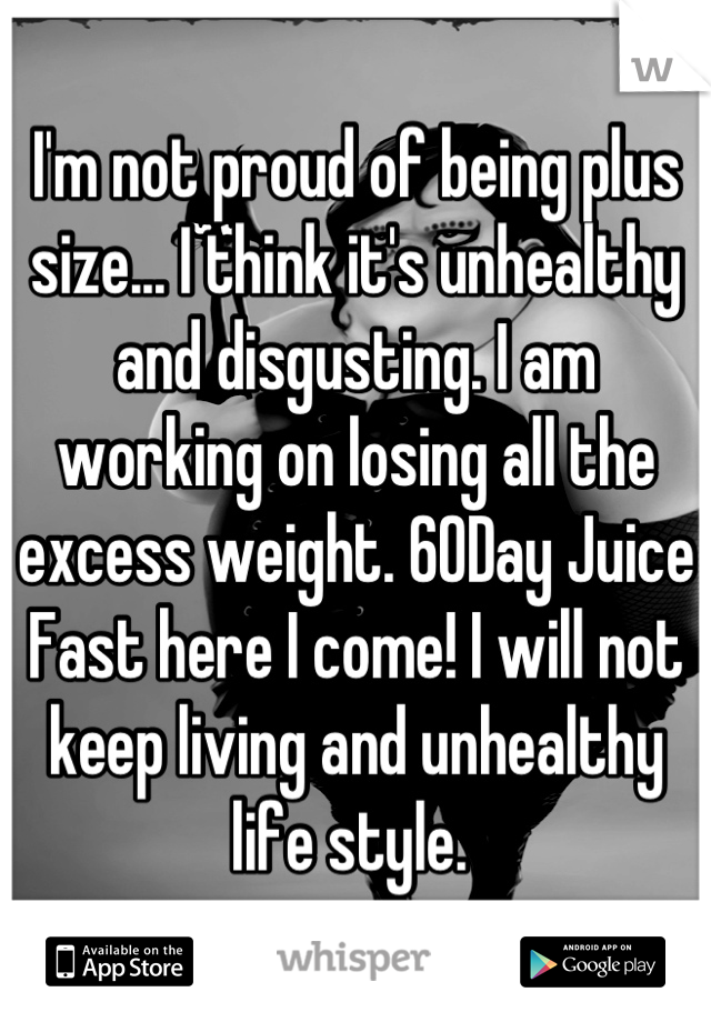 I'm not proud of being plus size... I think it's unhealthy and disgusting. I am working on losing all the excess weight. 60Day Juice Fast here I come! I will not keep living and unhealthy life style. 
