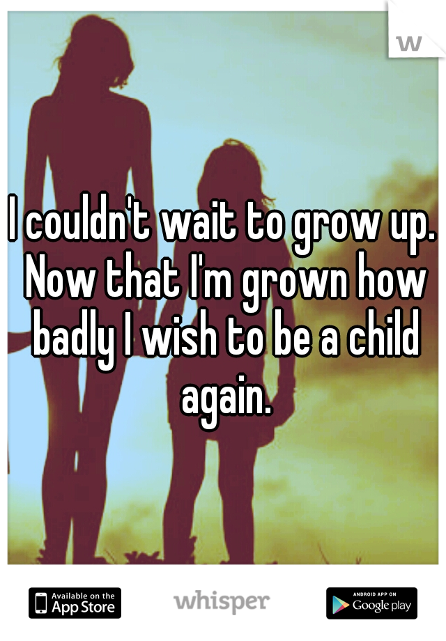 I couldn't wait to grow up. Now that I'm grown how badly I wish to be a child again.