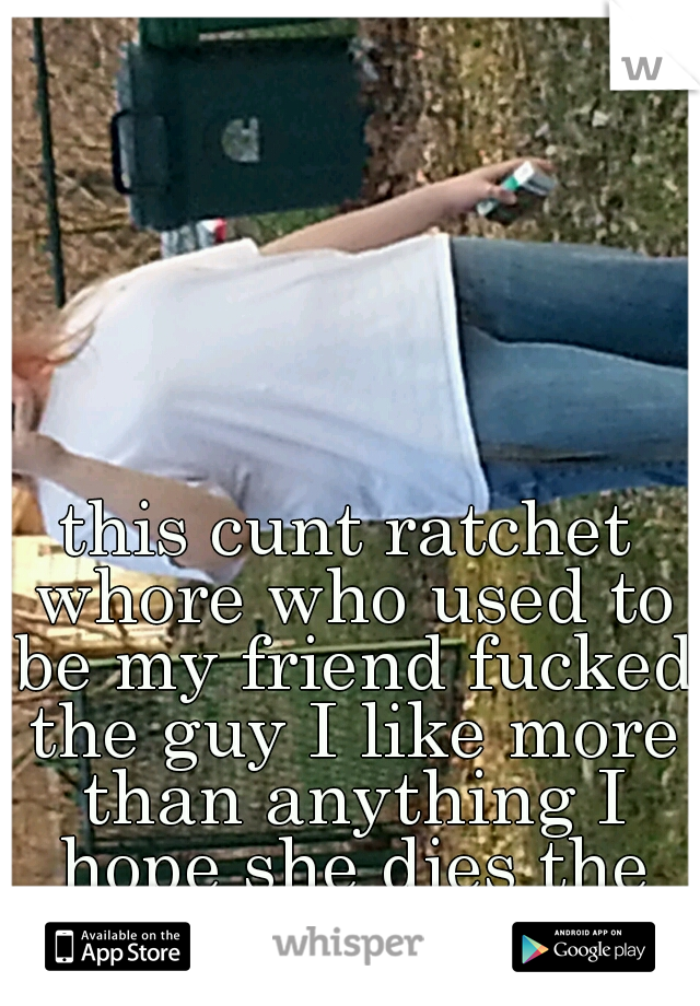 this cunt ratchet whore who used to be my friend fucked the guy I like more than anything I hope she dies the most painful death
