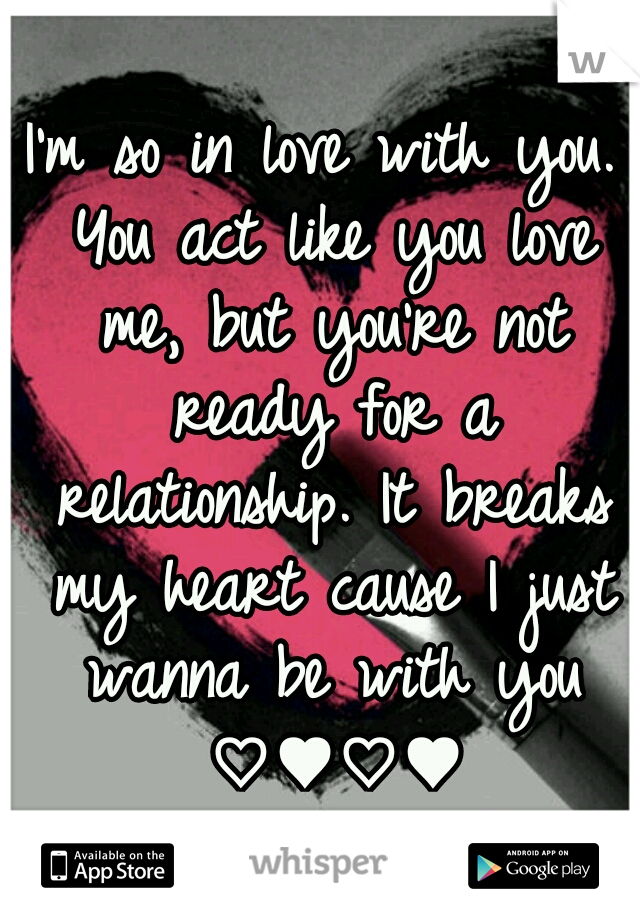 I'm so in love with you. You act like you love me, but you're not ready for a relationship. It breaks my heart cause I just wanna be with you ♡♥♡♥