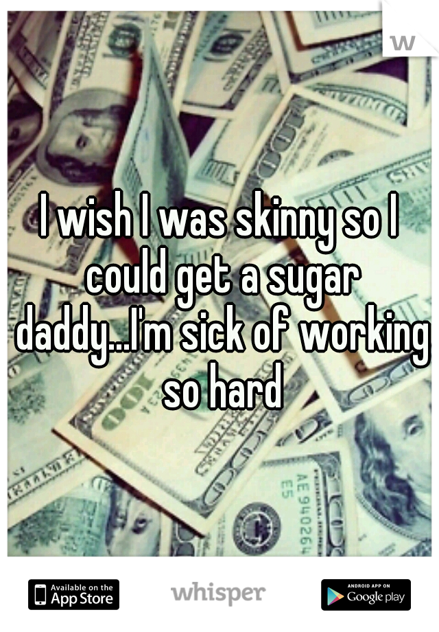 I wish I was skinny so I could get a sugar daddy...I'm sick of working so hard