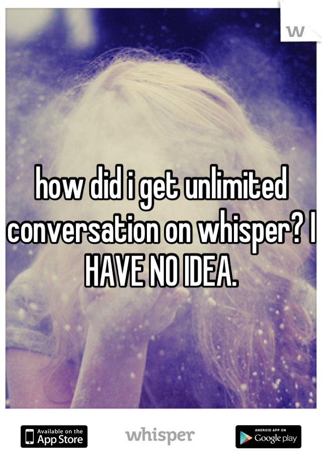 how did i get unlimited conversation on whisper? I HAVE NO IDEA.