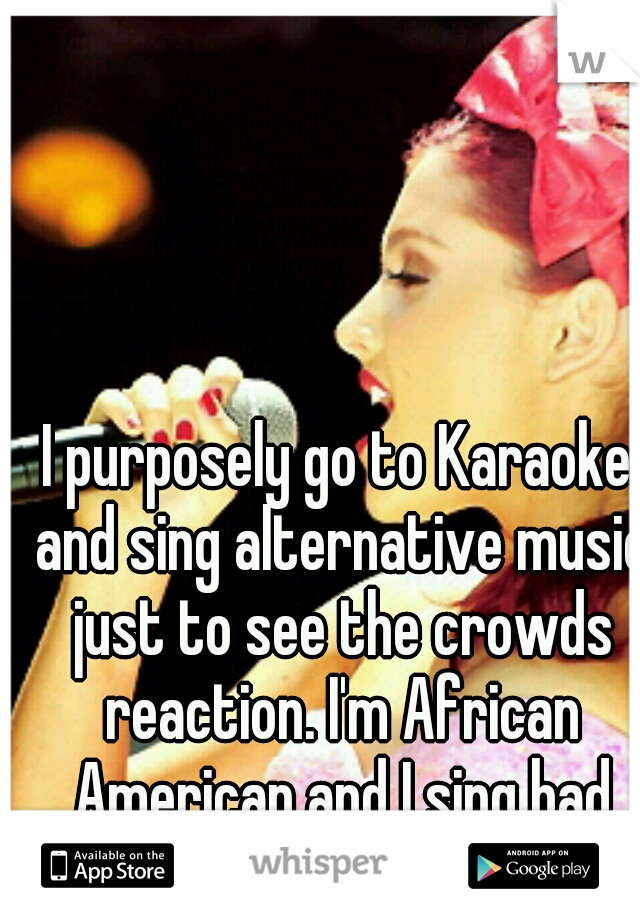 I purposely go to Karaoke and sing alternative music just to see the crowds reaction. I'm African American and I sing bad ass.
