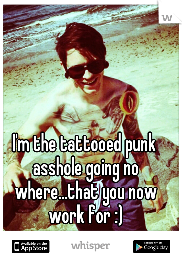 I'm the tattooed punk asshole going no where...that you now work for :)