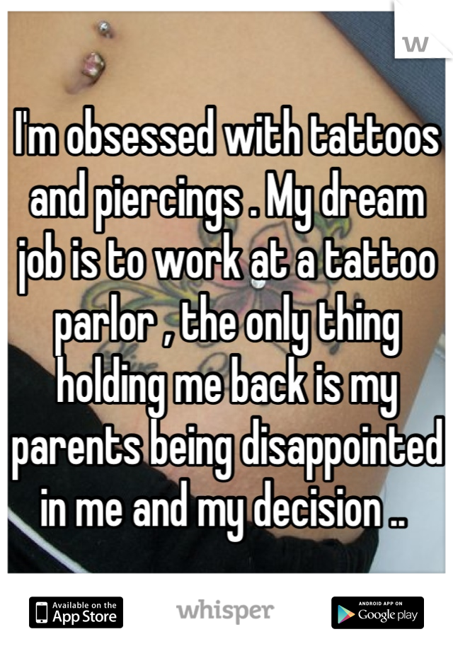 I'm obsessed with tattoos and piercings . My dream job is to work at a tattoo parlor , the only thing holding me back is my parents being disappointed in me and my decision .. 