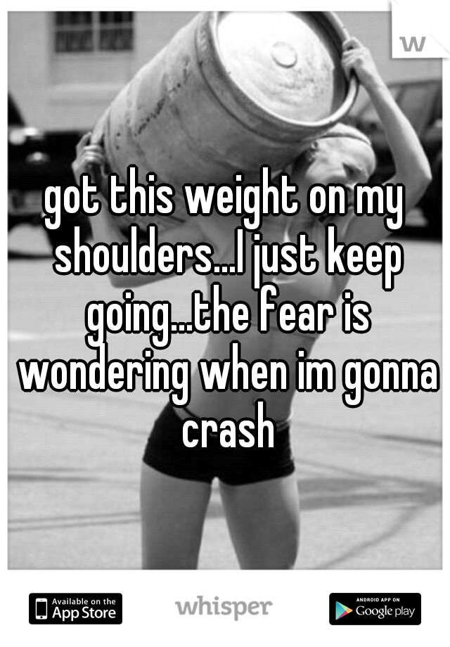got this weight on my shoulders...I just keep going...the fear is wondering when im gonna crash