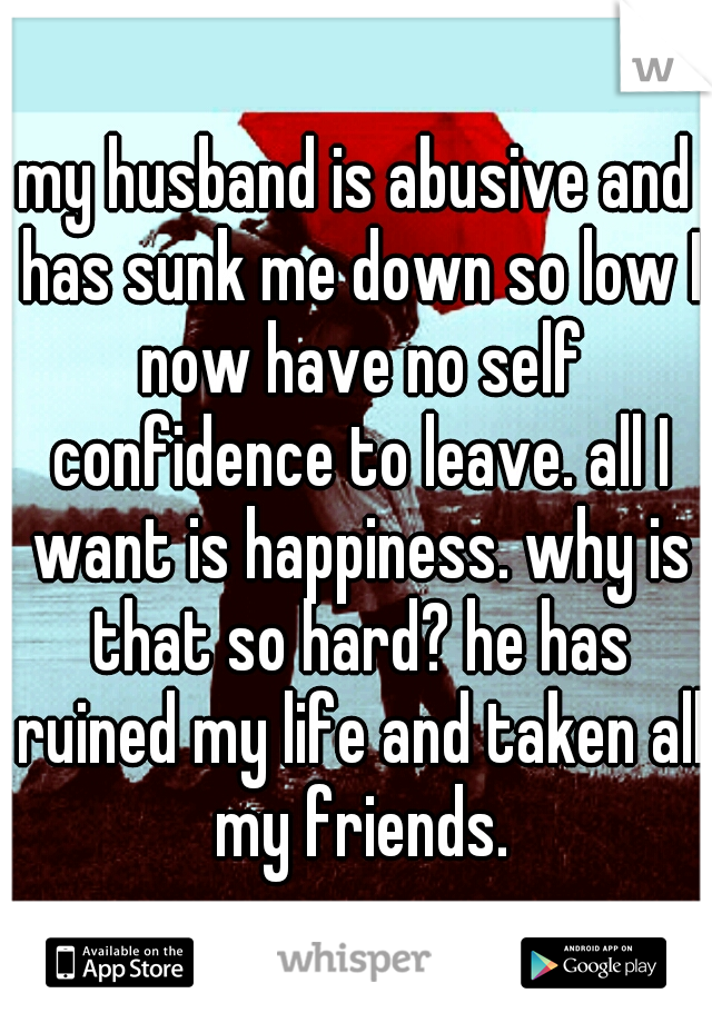 my husband is abusive and has sunk me down so low I now have no self confidence to leave. all I want is happiness. why is that so hard? he has ruined my life and taken all my friends.