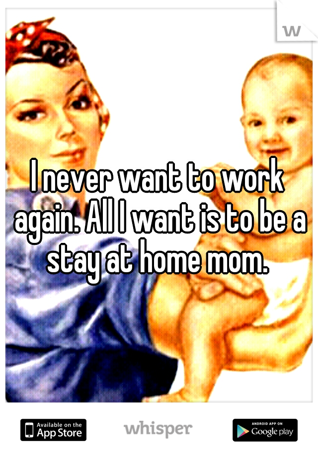 I never want to work again. All I want is to be a stay at home mom. 