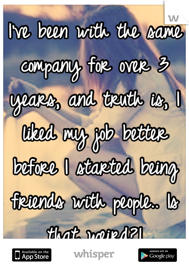 I've been with the same company for over 3 years, and truth is, I liked my job better before I started being friends with people.. Is that weird?!