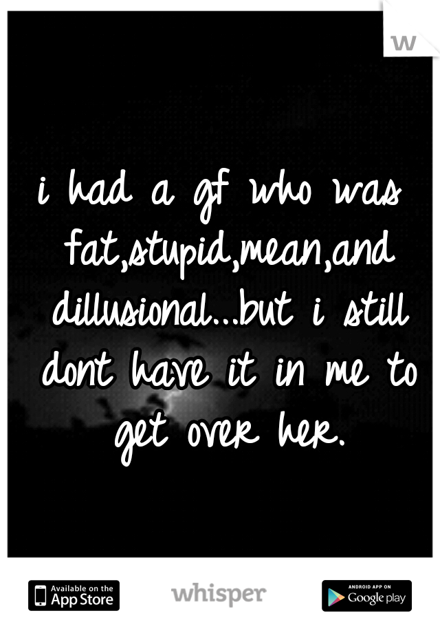 i had a gf who was fat,stupid,mean,and dillusional...but i still dont have it in me to get over her.