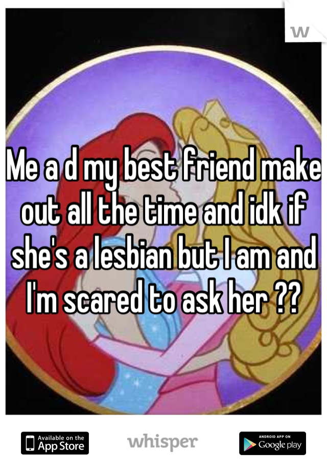 Me a d my best friend make out all the time and idk if she's a lesbian but I am and I'm scared to ask her ??