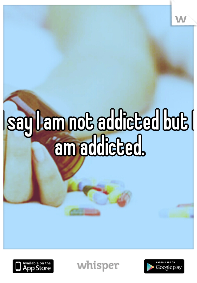 I say I am not addicted but I am addicted.