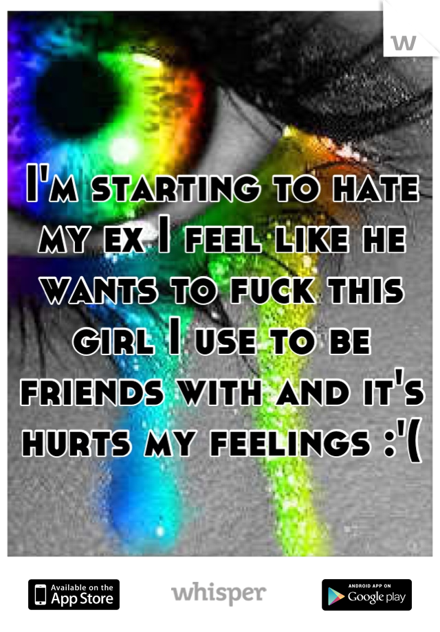 I'm starting to hate my ex I feel like he wants to fuck this girl I use to be friends with and it's hurts my feelings :'(