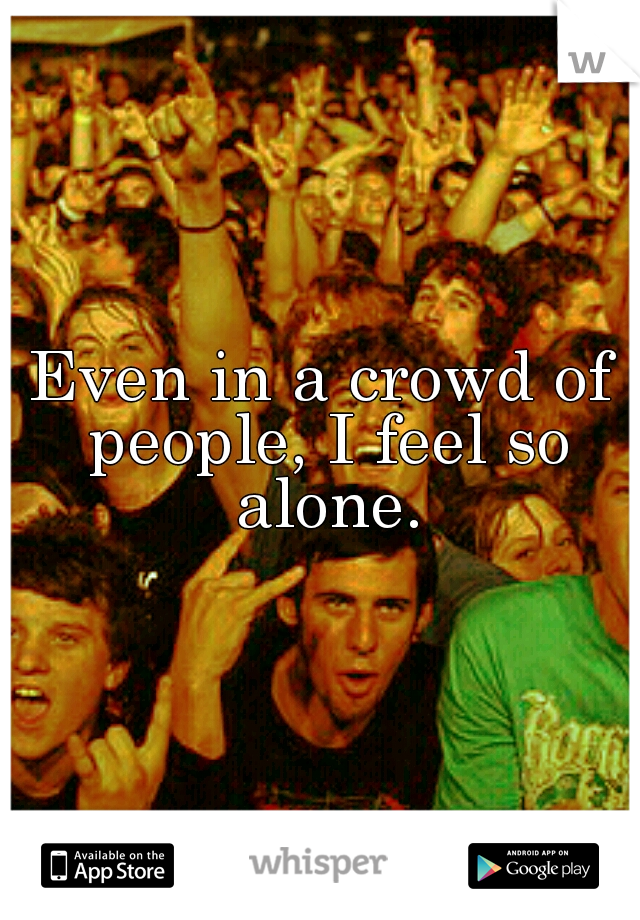 Even in a crowd of people, I feel so alone.
