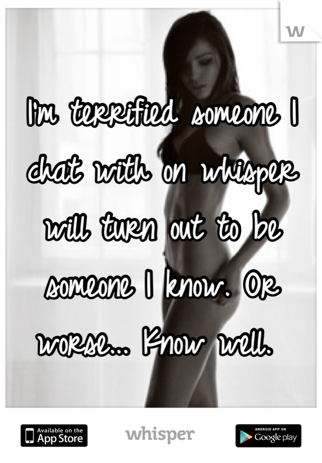 I'm terrified someone I chat with on whisper will turn out to be someone I know. Or worse... Know well. 