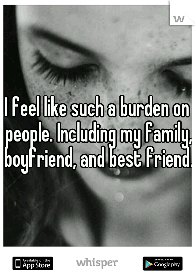 I feel like such a burden on people. Including my family, boyfriend, and best friend.