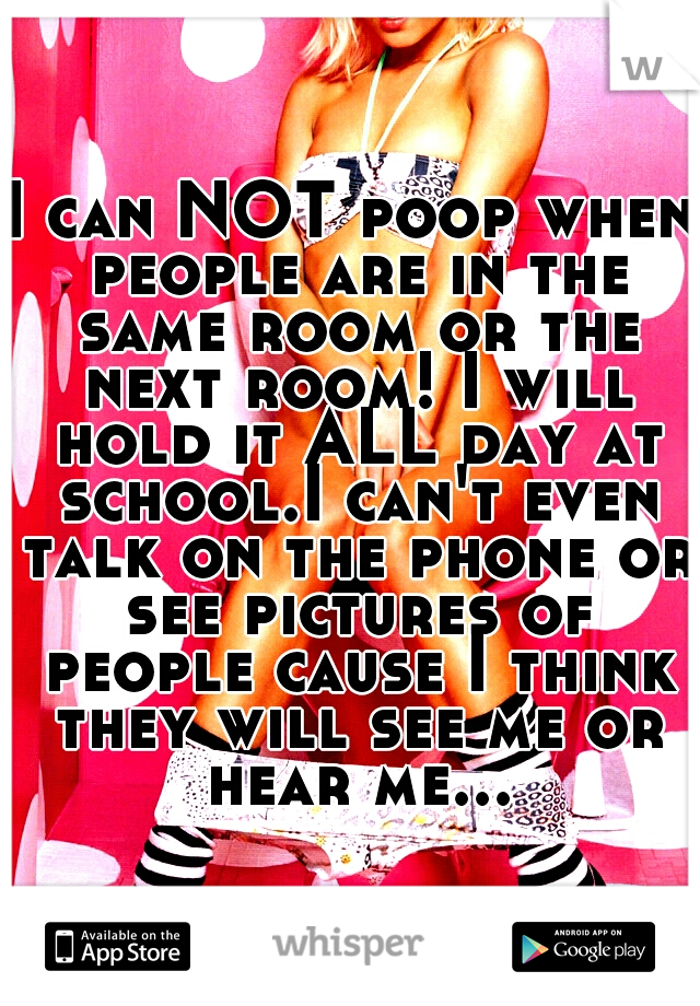 I can NOT poop when people are in the same room or the next room! I will hold it ALL day at school.I can't even talk on the phone or see pictures of people cause I think they will see me or hear me...