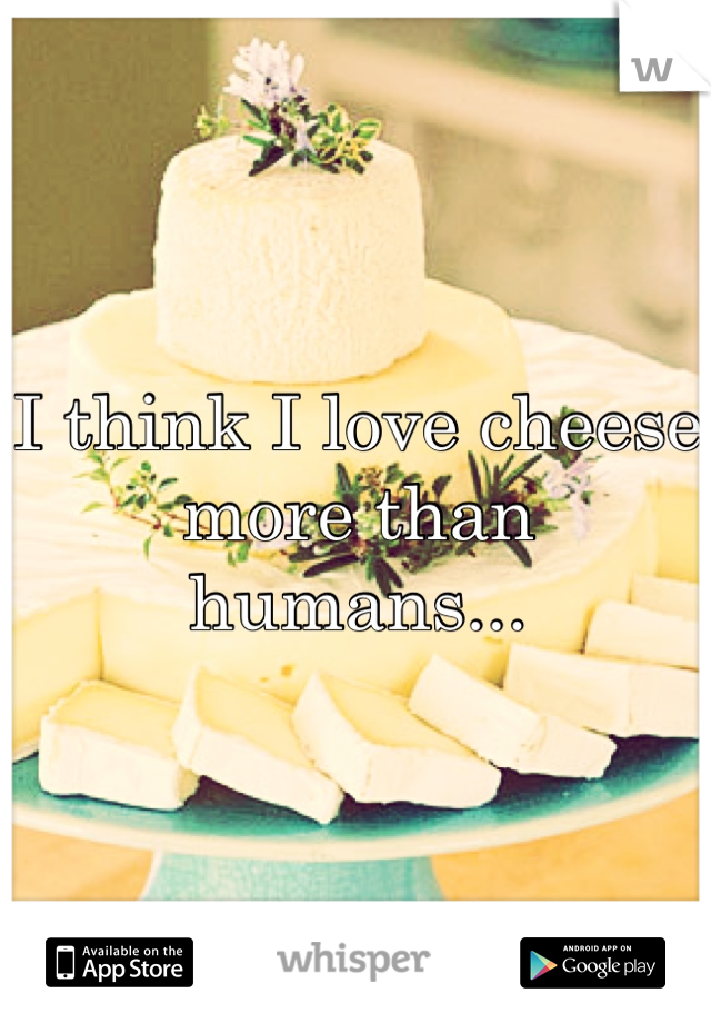 I think I love cheese more than humans...