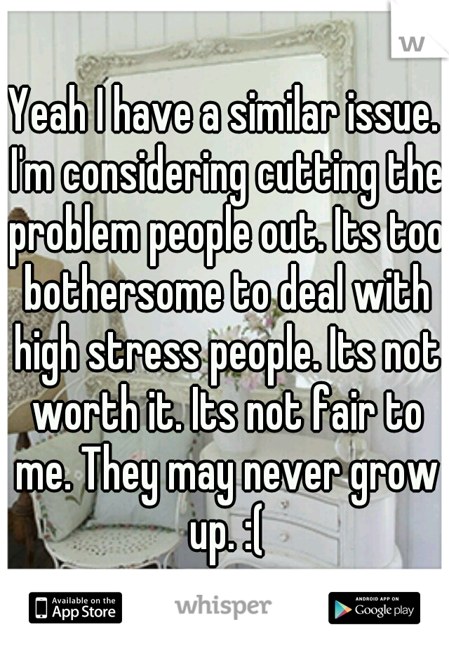 Yeah I have a similar issue. I'm considering cutting the problem people out. Its too bothersome to deal with high stress people. Its not worth it. Its not fair to me. They may never grow up. :(