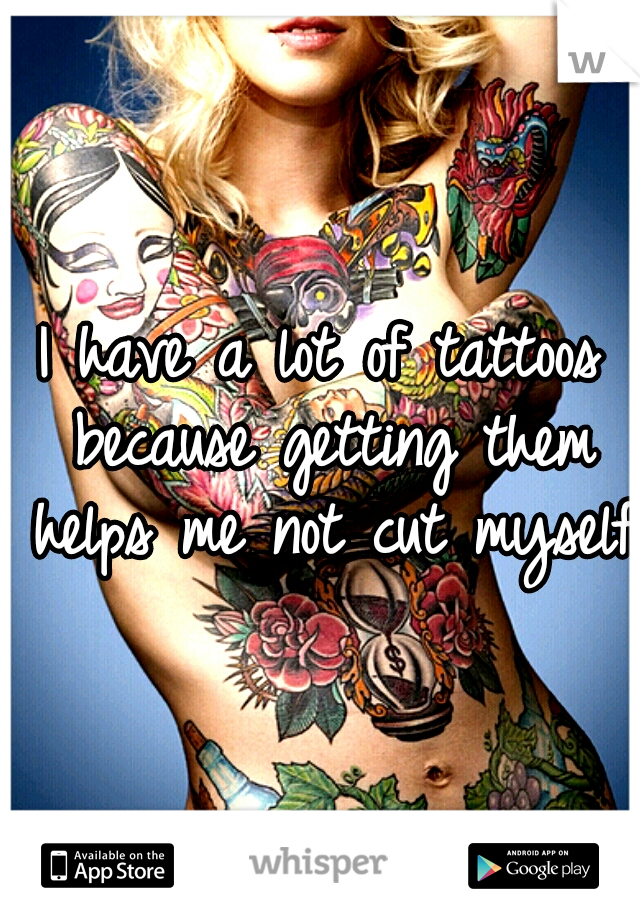 I have a lot of tattoos because getting them helps me not cut myself