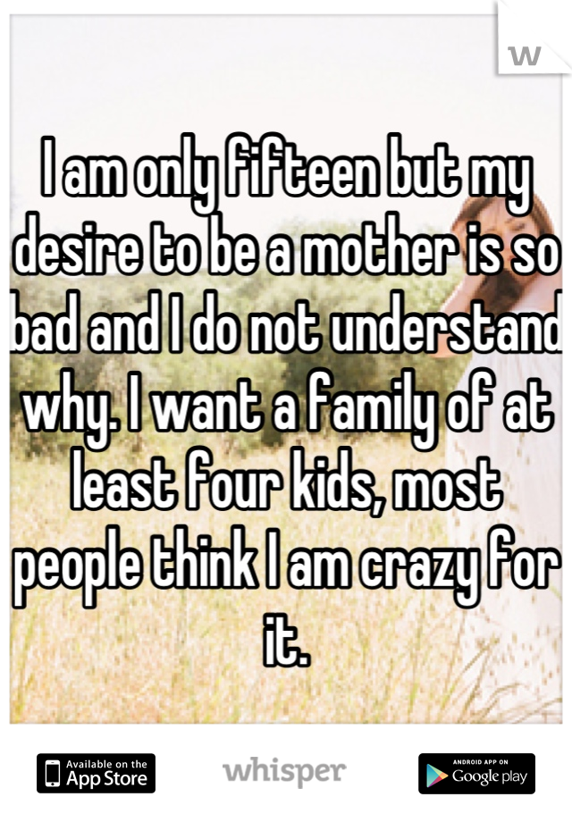 I am only fifteen but my desire to be a mother is so bad and I do not understand why. I want a family of at least four kids, most people think I am crazy for it.