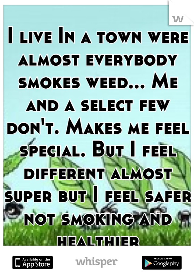 I live In a town were almost everybody smokes weed... Me and a select few don't. Makes me feel special. But I feel different almost super but I feel safer not smoking and healthier