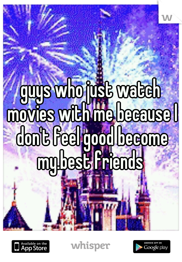 guys who just watch movies with me because I don't feel good become my.best friends 