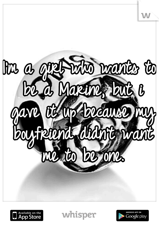 I'm a girl who wants to be a Marine, but i gave it up because my boyfriend didn't want me to be one.