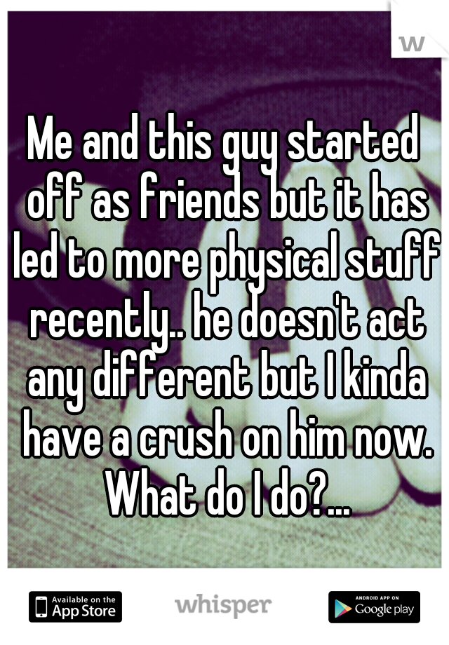 Me and this guy started off as friends but it has led to more physical stuff recently.. he doesn't act any different but I kinda have a crush on him now. What do I do?...