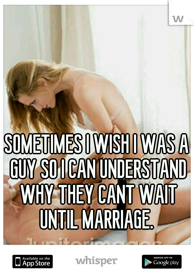 SOMETIMES I WISH I WAS A GUY SO I CAN UNDERSTAND WHY THEY CANT WAIT UNTIL MARRIAGE. 