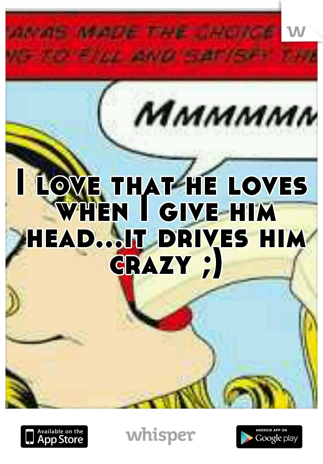 I love that he loves when I give him head...it drives him crazy ;)