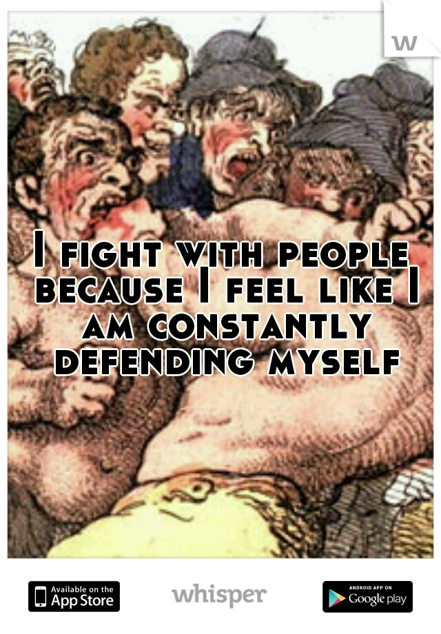 I fight with people because I feel like I am constantly defending myself