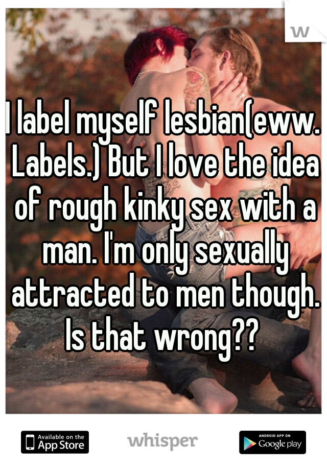 I label myself lesbian(eww. Labels.) But I love the idea of rough kinky sex with a man. I'm only sexually attracted to men though. Is that wrong?? 