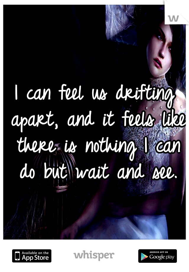 I can feel us drifting apart, and it feels like there is nothing I can do but wait and see.