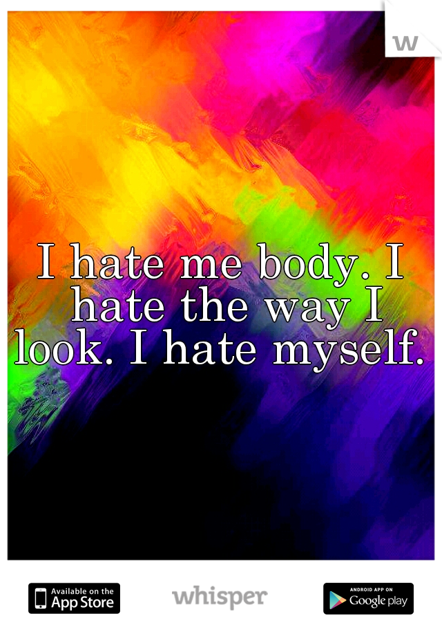 I hate me body. I hate the way I look. I hate myself. 