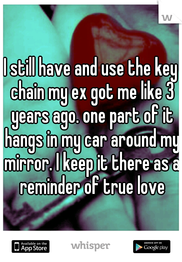 I still have and use the key chain my ex got me like 3 years ago. one part of it hangs in my car around my mirror. I keep it there as a reminder of true love
